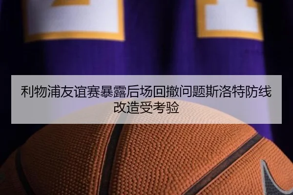 利物浦友谊赛暴露后场回撤问题斯洛特防线改造受考验