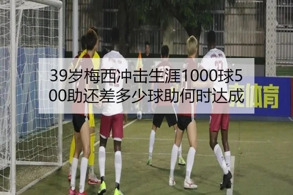 39岁梅西冲击生涯1000球500助还差多少球助何时达成